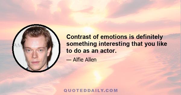 Contrast of emotions is definitely something interesting that you like to do as an actor.