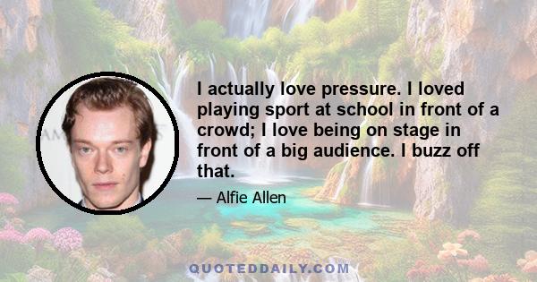 I actually love pressure. I loved playing sport at school in front of a crowd; I love being on stage in front of a big audience. I buzz off that.