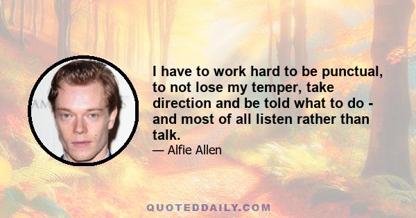 I have to work hard to be punctual, to not lose my temper, take direction and be told what to do - and most of all listen rather than talk.