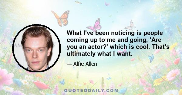 What I've been noticing is people coming up to me and going, 'Are you an actor?' which is cool. That's ultimately what I want.