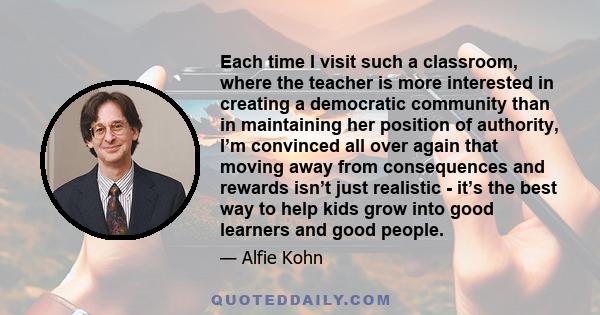 Each time I visit such a classroom, where the teacher is more interested in creating a democratic community than in maintaining her position of authority, I’m convinced all over again that moving away from consequences