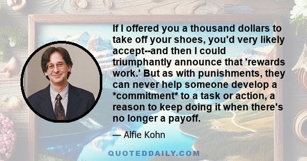 If I offered you a thousand dollars to take off your shoes, you'd very likely accept--and then I could triumphantly announce that 'rewards work.' But as with punishments, they can never help someone develop a