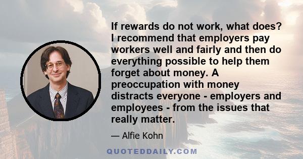 If rewards do not work, what does? I recommend that employers pay workers well and fairly and then do everything possible to help them forget about money. A preoccupation with money distracts everyone - employers and