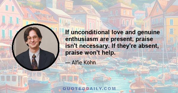 If unconditional love and genuine enthusiasm are present, praise isn't necessary. If they're absent, praise won't help.