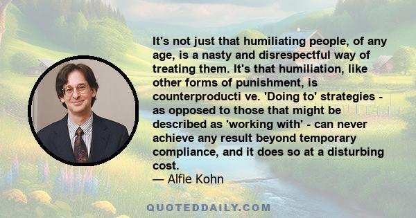 It's not just that humiliating people, of any age, is a nasty and disrespectful way of treating them. It's that humiliation, like other forms of punishment, is counterproducti ve. 'Doing to' strategies - as opposed to