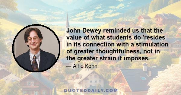 John Dewey reminded us that the value of what students do 'resides in its connection with a stimulation of greater thoughtfulness, not in the greater strain it imposes.