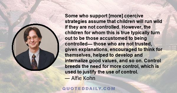 Some who support [more] coercive strategies assume that children will run wild if they are not controlled. However, the children for whom this is true typically turn out to be those accustomed to being controlled— those 