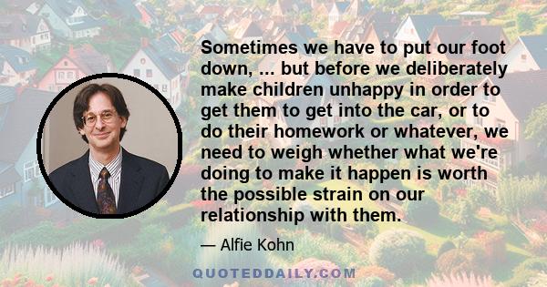 Sometimes we have to put our foot down, ... but before we deliberately make children unhappy in order to get them to get into the car, or to do their homework or whatever, we need to weigh whether what we're doing to