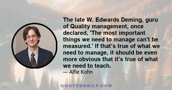 The late W. Edwards Deming, guru of Quality management, once declared, 'The most important things we need to manage can't be measured.' If that’s true of what we need to manage, it should be even more obvious that it’s