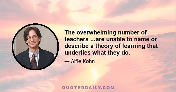 The overwhelming number of teachers ...are unable to name or describe a theory of learning that underlies what they do.