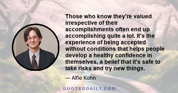 Those who know they're valued irrespective of their accomplishments often end up accomplishing quite a lot. It's the experience of being accepted without conditions that helps people develop a healthy confidence in