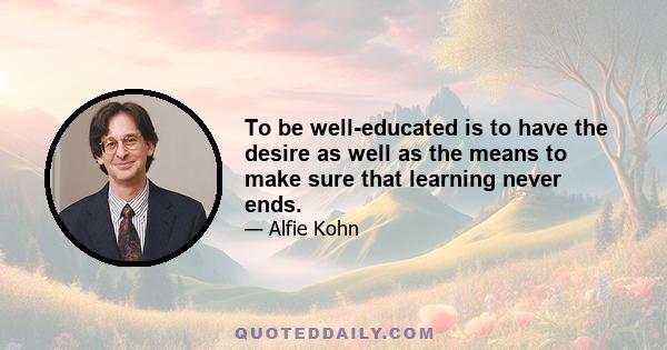 To be well-educated is to have the desire as well as the means to make sure that learning never ends.