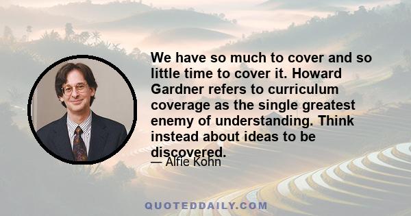 We have so much to cover and so little time to cover it. Howard Gardner refers to curriculum coverage as the single greatest enemy of understanding. Think instead about ideas to be discovered.