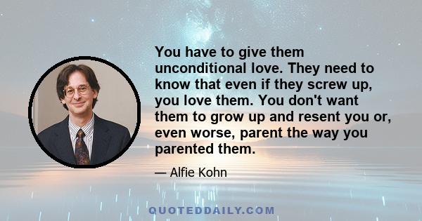 You have to give them unconditional love. They need to know that even if they screw up, you love them. You don't want them to grow up and resent you or, even worse, parent the way you parented them.