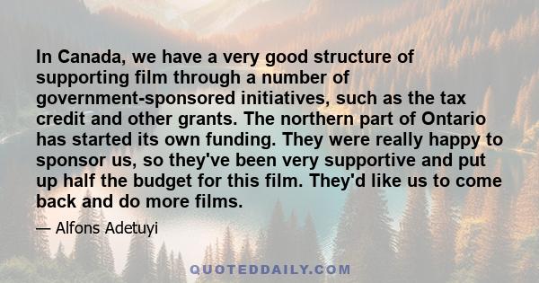 In Canada, we have a very good structure of supporting film through a number of government-sponsored initiatives, such as the tax credit and other grants. The northern part of Ontario has started its own funding. They