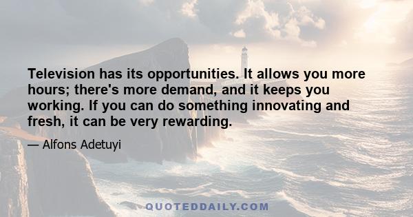 Television has its opportunities. It allows you more hours; there's more demand, and it keeps you working. If you can do something innovating and fresh, it can be very rewarding.