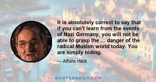 It is absolutely correct to say that if you can't learn from the events of Nazi Germany, you will not be able to grasp the ... danger of the radical Muslim world today. You are simply hiding.