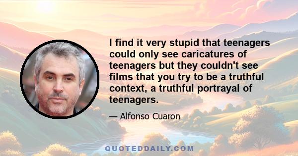 I find it very stupid that teenagers could only see caricatures of teenagers but they couldn't see films that you try to be a truthful context, a truthful portrayal of teenagers.