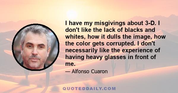 I have my misgivings about 3-D. I don't like the lack of blacks and whites, how it dulls the image, how the color gets corrupted. I don't necessarily like the experience of having heavy glasses in front of me.