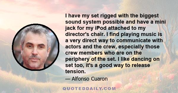 I have my set rigged with the biggest sound system possible and have a mini jack for my iPod attached to my director's chair. I find playing music is a very direct way to communicate with actors and the crew, especially 