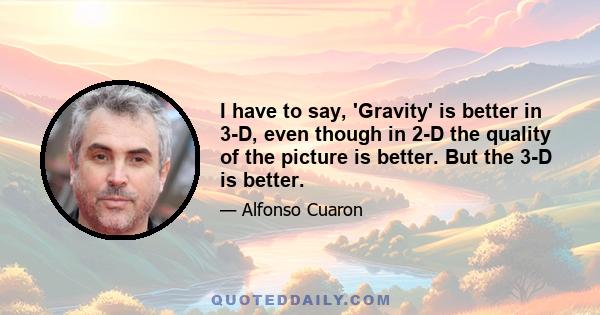 I have to say, 'Gravity' is better in 3-D, even though in 2-D the quality of the picture is better. But the 3-D is better.