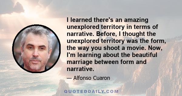 I learned there's an amazing unexplored territory in terms of narrative. Before, I thought the unexplored territory was the form, the way you shoot a movie. Now, I'm learning about the beautiful marriage between form