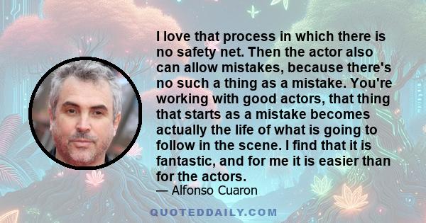 I love that process in which there is no safety net. Then the actor also can allow mistakes, because there's no such a thing as a mistake. You're working with good actors, that thing that starts as a mistake becomes