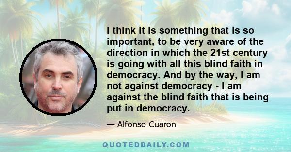 I think it is something that is so important, to be very aware of the direction in which the 21st century is going with all this blind faith in democracy. And by the way, I am not against democracy - I am against the