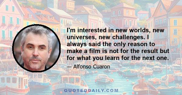 I'm interested in new worlds, new universes, new challenges. I always said the only reason to make a film is not for the result but for what you learn for the next one.