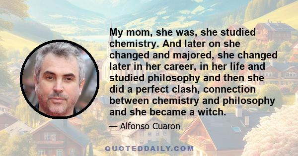 My mom, she was, she studied chemistry. And later on she changed and majored, she changed later in her career, in her life and studied philosophy and then she did a perfect clash, connection between chemistry and