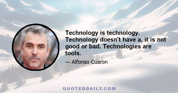 Technology is technology. Technology doesn't have a, it is not good or bad. Technologies are tools.