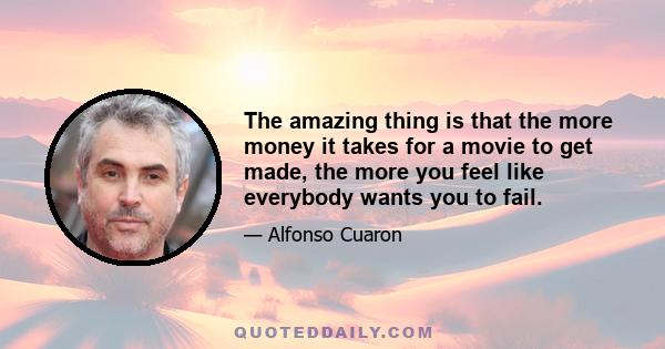 The amazing thing is that the more money it takes for a movie to get made, the more you feel like everybody wants you to fail.