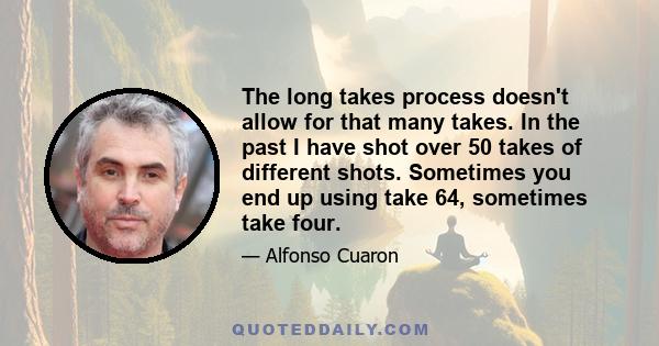 The long takes process doesn't allow for that many takes. In the past I have shot over 50 takes of different shots. Sometimes you end up using take 64, sometimes take four.