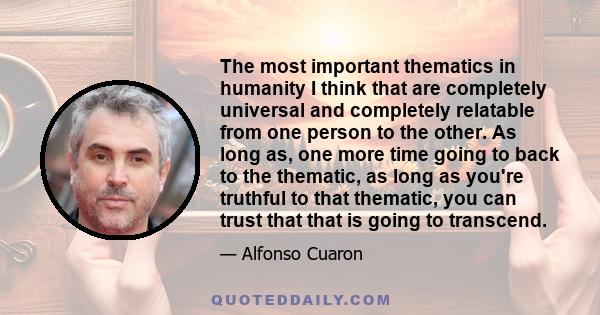 The most important thematics in humanity I think that are completely universal and completely relatable from one person to the other. As long as, one more time going to back to the thematic, as long as you're truthful