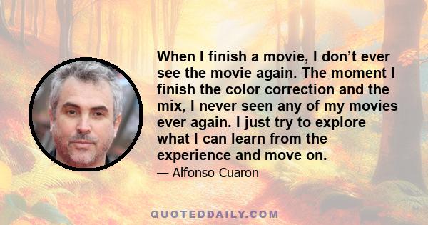 When I finish a movie, I don’t ever see the movie again. The moment I finish the color correction and the mix, I never seen any of my movies ever again. I just try to explore what I can learn from the experience and