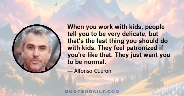 When you work with kids, people tell you to be very delicate, but that's the last thing you should do with kids. They feel patronized if you're like that. They just want you to be normal.