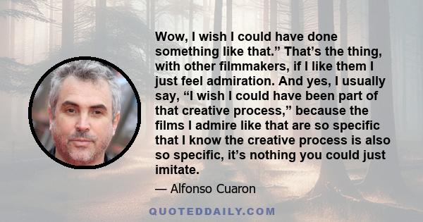 Wow, I wish I could have done something like that.” That’s the thing, with other filmmakers, if I like them I just feel admiration. And yes, I usually say, “I wish I could have been part of that creative process,”