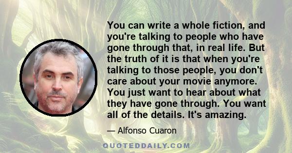 You can write a whole fiction, and you're talking to people who have gone through that, in real life. But the truth of it is that when you're talking to those people, you don't care about your movie anymore. You just