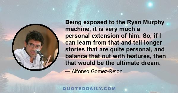 Being exposed to the Ryan Murphy machine, it is very much a personal extension of him. So, if I can learn from that and tell longer stories that are quite personal, and balance that out with features, then that would be 