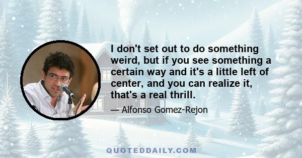 I don't set out to do something weird, but if you see something a certain way and it's a little left of center, and you can realize it, that's a real thrill.