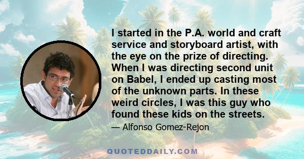 I started in the P.A. world and craft service and storyboard artist, with the eye on the prize of directing. When I was directing second unit on Babel, I ended up casting most of the unknown parts. In these weird