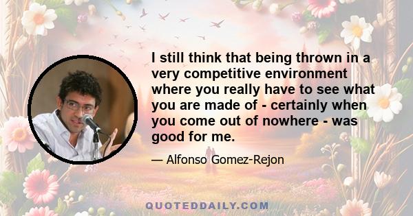 I still think that being thrown in a very competitive environment where you really have to see what you are made of - certainly when you come out of nowhere - was good for me.