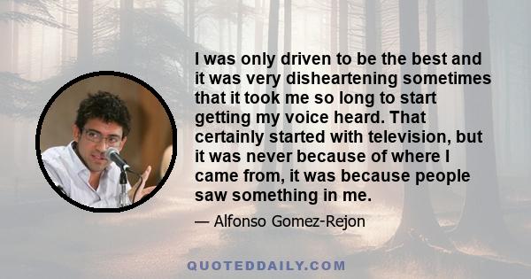 I was only driven to be the best and it was very disheartening sometimes that it took me so long to start getting my voice heard. That certainly started with television, but it was never because of where I came from, it 