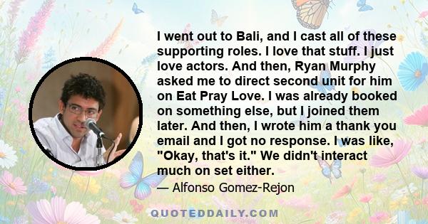 I went out to Bali, and I cast all of these supporting roles. I love that stuff. I just love actors. And then, Ryan Murphy asked me to direct second unit for him on Eat Pray Love. I was already booked on something else, 