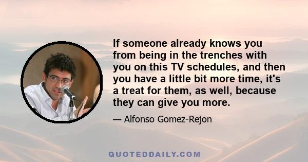 If someone already knows you from being in the trenches with you on this TV schedules, and then you have a little bit more time, it's a treat for them, as well, because they can give you more.