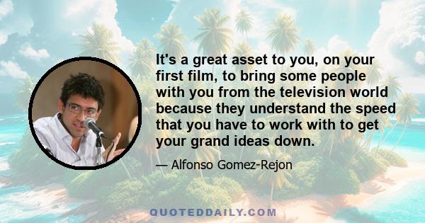 It's a great asset to you, on your first film, to bring some people with you from the television world because they understand the speed that you have to work with to get your grand ideas down.