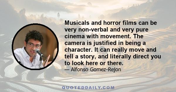 Musicals and horror films can be very non-verbal and very pure cinema with movement. The camera is justified in being a character. It can really move and tell a story, and literally direct you to look here or there.