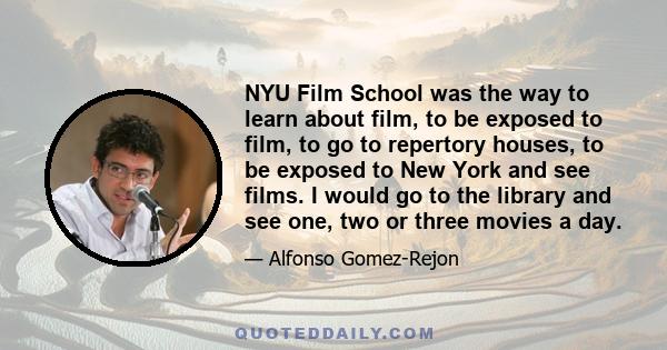 NYU Film School was the way to learn about film, to be exposed to film, to go to repertory houses, to be exposed to New York and see films. I would go to the library and see one, two or three movies a day.