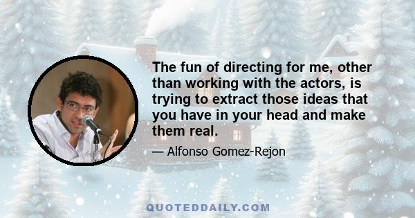 The fun of directing for me, other than working with the actors, is trying to extract those ideas that you have in your head and make them real.