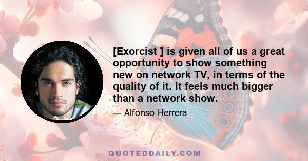 [Exorcist ] is given all of us a great opportunity to show something new on network TV, in terms of the quality of it. It feels much bigger than a network show.